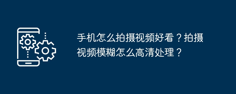 手机怎么拍摄视频好看？拍摄视频模糊怎么高清处理？